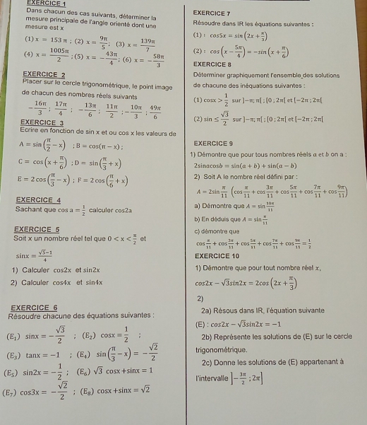 Dans chacun des cas suivants, déterminer la EXERCICE 7
mesure principale de l'angle orienté dont une  Résoudre dans IR les équations suivantes :
mesure est x
(1) ; cos 5x=sin (2x+ π /3 )
(1) x=153π ;(2)x= 9π /5 ; (3) x= 139π /7  (2) : cos (x- 5π /4 )=-sin (x+ π /6 )
(4) x= 1005π /2 ;(5)x=- 43π /4 ; (6) x=- 58π /3  EXERCICE 8
EXERCICE 2  Déterminer graphiquement l'ensemble des solutions
Placer sur le cercle trigonométrique, le point image  de chacune des inéquations suivantes :
de chacun des nombres réels suivants (1) cos x> 1/2 surJ-n;n[:[0,2π [ t [-2π :2π [
- 16π /3 ; 17π /4 ;- 13π /6 ; 11π /2 ;- 10π /3 ; 49π /6 
EXERCICE 3 (2) sin ≤  sqrt(3)/2 surJ-m;π [;[0;2π ] ct [-2π ;2π [
Ecrire en fonction de sin x et ou cos x les valeurs de
A=sin ( π /2 -x);B=cos (π -x); EXERCICE 9
C=cos (x+ π /6 );D=sin ( π /3 +x) 1) Démontre que pour tous nombres réels a et b on a :
2sin acos b=sin (a+b)+sin (a-b)
E=2cos ( π /3 -x);F=2cos ( π /6 +x) 2) Soit A le nombre réel défini par :
A=2sin  π /11 (cos  π /11 +cos  3π /11 +cos  5π /11 +cos  7π /11 +cos  9π /11 )
EXERCICE 4
Sachant que cos a= 1/2  calculer cos 2a a) Démontre que A=sin  10π /15 
b) En déduis que A=sin  π /11 
EXERCICE 5 c) démontre que
Soit x un nombre réel tel que 0 et cos  π /11 +cos  3π /11 +cos  5π /11 +cos  7π /11 +cos  9π /11 = 1/2 
sin x= (sqrt(5)-1)/4  EXERCICE 10
1) Calculer cos 2x et sin 2x 1) Démontre que pour tout nombre réel x,
2) Calculer cos 4x et sin 4x
cos 2x-sqrt(3)sin 2x=2cos (2x+ π /3 )
2)
EXERCICE 6
Résoudre chacune des équations suivantes : 2a) Résous dans IR, l'équation suivante
(E_1)sin x=- sqrt(3)/2 ;(E_2)cos x= 1/2 ; (E) : cos 2x-sqrt(3)sin 2x=-1
2b) Représente les solutions de (E) sur le cercle
(E_3)tan x=-1;(E_4)sin ( π /3 -x)=- sqrt(2)/2  trigonométrique.
2c) Donne les solutions de (E) appartenant à
(E_5)sin 2x=- 1/2 ;(E_6)sqrt(3)cos x+sin x=1 l'intervalle ]- 3π /2 ;2π ]
(E_7)cos 3x=- sqrt(2)/2 ;(E_8)cos x+sin x=sqrt(2)