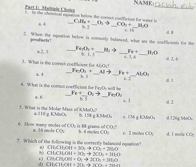 NAME:
Part 1: Multiple Choice
_
1. In the chemical equation below the correct coefficient for water is
_ C_3H_8+ O_2 CO_2+ H_2O
a. 4 b. 2 __c. 16_
d. 8
2. When the equation below is correctly balanced, what are the coefficients for the
products?
_ Fe_2O_3+ H_2 Fe+ H_2O
a.2, 3 b. 1, 3 __c. 3, 6 _d. 2, 6
3. What is the correct coefficient for Al_2O_3 2
_ Fe_2O_3+ Al Fe+ Al_2O_3
a. 4 b. 3 __c. 2_
d. 1
4. What is the correct coefficient for Fe_2O_3 will be
_ Fe+ O_2 Fe_2O_3
a. 6 b. 5 _c. 3
d. 2
5. What is the Molar Mass of KMnO₄?
a.110 g KMn O_4 b. 15 8gKMnO_4 c. 156 g KM ln O_4 d.126g Mn J4
6. How many moles of CO_2 is 88 grams of CO_2 2
a. 16 mole CO_2 b. 4 moles CO_2 c. 2 moles CO_2 d. 1 mole CO_2
7. Which of the following is the correctly balanced equation?
a) CH_3CH_2OH+3O_2to CO_2+2H_2O
b) CH_3CH_2OH+3O_2to 2CO_2+3H_2O
c) CH_3CH_2OH+O_2to 2CO_2+3H_2O
d) CH_3CH_2OH+2O_2to 3CO_2+2H_2O