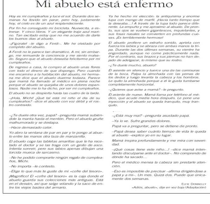 Mi abuelo está enfermo
Hoy es mi cumpleaños y luce el sol. Durante dos se- Ya he hecho mi elección: la antiquísima y enorme
manas ha llovido sin parar, pero hoy, justamente  lupa con mango de marfil. ¡Hacía tanto tiempo que
hoy, el cielo es de un azul resplandeciente. la deseaba...! A través de la lupa todo parece dife
Por fin he conseguido mi bicicleta. Nuevecita, a es- rente. La empuño y me aproximo al abuelo. De pron-
trenar. Y cinco libros. Y un elegante traje azul mari- to, sus ojos se vuelven gigantescos, inquietantes, y
no. Tan excitado estoy que no me acuerdo de darle sus fosas nasales se convierten en profundas cue-
los buenos días al abuelo. vas. ¡Es terriblemente hermoso!
El abuelo profiere un extraño sonido, aprieta con
-Figúrate! -le digo a Ferdi-. Me he olvidado por fuerza los labios y se abraza con ambas manos la tri-
completo del abuelo. pa. Durante las dos últimas semanas, su vientre ha
A Ferdi no le parece tan dramático. A mí, sin embar- engordado. aunque no come prácticamente nada.
go, me remuerde la conciencía y me siento malva- Por el contrario, sus brazos y sus piemas no han de-
do. Seguro que el abuelo deseaba felicitarme por mi jado de adelgazar, lo mismo que su rostro.
cumpleaños. --Te duele mucho, abuelo?
De regreso a casa, le compro al abuelo unas flores
con todo el dinero de que dispongo. Pero cuando El asiente en silencio y tuerce una de las comisuras
me encamino a la habitación del abuelo, mi herma- de la boca. Palpa la almohada con las yemas de
na me dice que el abuelo duerme todavía. Parece los dedos y luego levanta la cabeza y los hombros.
que mamá ha llamado al médico en piena noche Le quito la almohada porque a él le gusta tumbarse
porque el abuelo se quejaba de unos dolores espan- completamente horizontal.
tosos. Nadie me lo ha dicho, por ser mi cumpleaños. -¿Quieres que avise a mamá?-le pregunto.
El abuelo no se despierta hasta las cuatro de la tarde. El asiente de nuevo. Mamá llama por teléfono al mé-
Hola, Michi! ¿Qué tal está mi niño el día de su dico, que acude media hora después. Le pone una
cumpleaños?--dice el abuelo con voz débil y el ros- inyección y el abuelo se queda tranquilo, muy tran-
tro contraido. quilo.
-¿Te duele otra vez, papá?-pregunta mamá subién- -¿Está muy mal? -pregunta asustado papá.
dole la manta hasta el mentón. Pero el abuelo gruñe
malhumorado y se destapa. -Ya lo ve. Sufre grandes dolores.
-Hace demasíado calor. Papâ va a preguntar, pero se detiene de pronto.
Yo abro la ventana de par en par y le pongo al abue- -Papá desea saber cuánto tiempo de vida le queda
lo entre las manos otra taza de manzanilla. al abuelo--explico yo en su lugar.
El abuelo coge las tabletas amarillas que le ha rece- Mamá inspira profundamente y me mira con severi-
tado el doctor y se las traga con un gesto de asco. dad.
Intenta sonreír, pero sus labios apenas dibujan una ¡Qué cosas tiene este niño...! -dice mamá inten
torcida mueca de sarcasmo. tando disculparse ante el doctor-. No comprendo de
-No he podido comprarte ningún regalo de cumplea- dönde ha sacado...
ños, Michi. Pero el médico menea la cabeza sin prestarle aten-
-No importa -le contesto. ción.
-Elige lo que más te guste de mi «cofre del tesoro». -Eso es imposible de precisar -afirma dirigiéndose a
;Magnífico! El «cofre del tesoro» es la caja donde el papá y a mi-. Un mes. Quizá dos. Puede que única-
abuelo guarda sus colecciones más antiguas. Está mente dos semanas.
en el desván, así que salgo volando y la saco de en- Elfie Donnelly
tre los víejos baúles del armario. «Adiós, abuelo», dije en voz baja (Adaptación)