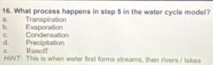 What process happens in step 5 in the water cycle model?
a Transpiration
b. Evaporation
C. Condensation
d. Precipitation
c. Runoff
HINT: This is when water first forms streams, then rivers / lakes