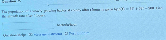 The population of a slowly growing bacterial colony after t hours is given by p(t)=5t^2+32t+200. Find 
the growth rate after 4 hours. 
□  x_1+x_2= □ /□   bacteria/hour 
Question Help: Message instructor D Post to forum