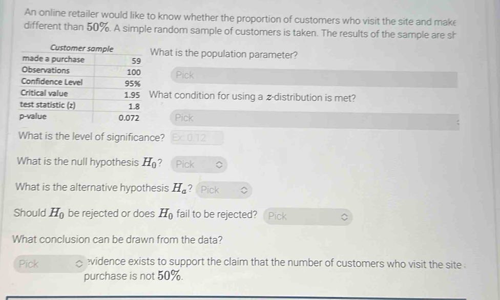 An online retailer would like to know whether the proportion of customers who visit the site and make 
different than 50%. A simple random sample of customers is taken. The results of the sample are sh 
What is the population parameter? 
Pick 
What condition for using a z-distribution is met? 
Pick 
What is the level of significance? Ex 0.12
What is the null hypothesis H_0 ? Pick 
What is the alternative hypothesis H_a ？ Pick 
Should H_0 be rejected or does H_0 fail to be rejected? Pick 
What conclusion can be drawn from the data? 
Pick vidence exists to support the claim that the number of customers who visit the site . 
purchase is not 50%.