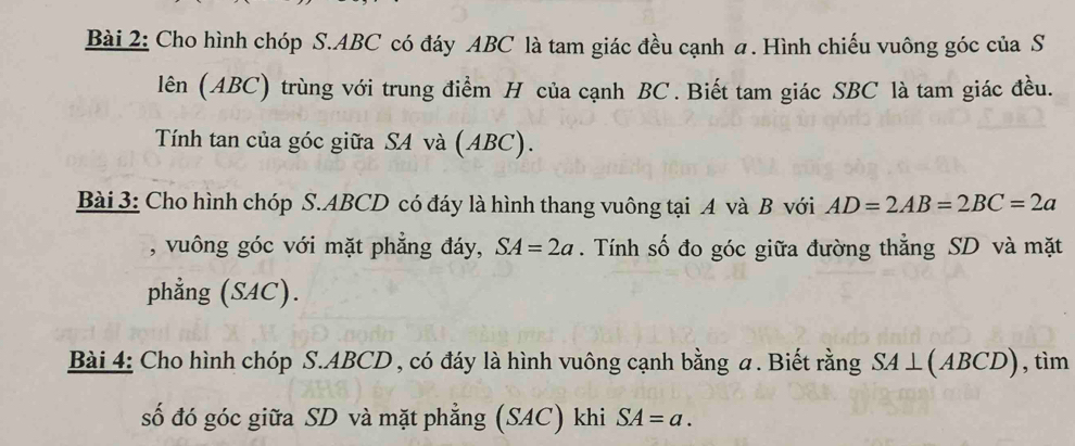 Cho hình chóp S. ABC có đáy ABC là tam giác đều cạnh a. Hình chiếu vuông góc của S 
lên (ABC) trùng với trung điểm H của cạnh BC. Biết tam giác SBC là tam giác đều. 
Tính tan của góc giữa SA và (ABC). 
Bài 3: Cho hình chóp S. ABCD có đáy là hình thang vuông tại A và B với AD=2AB=2BC=2a
, vuông góc với mặt phẳng đáy, SA=2a. Tính số đo góc giữa đường thẳng SD và mặt 
phẳng (SAC). 
Bài 4: Cho hình chóp S. ABCD , có đáy là hình vuông cạnh bằng α. Biết rằng SA⊥ (ABCD) , tìm 
số đó góc giữa SD và mặt phẳng (SAC) khi SA=a.