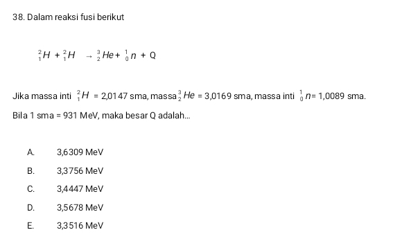 Dalam reaksi fusi berikut
_1^2H+_1^2Hto _2^3He+_0^1n+Q
Jika massa inti _1^2H=2,0147 sma, massa _2^3He=3,0169sm a, massa inti _0^1n=1,0089 sma.
Bila 1 sma =931MeV , maka besar Q adalah...
A. 3,6309 MeV
B. 3,3756 MeV
C. 3,4447 MeV
D. 3,5678 MeV
E. 3,3516 MeV