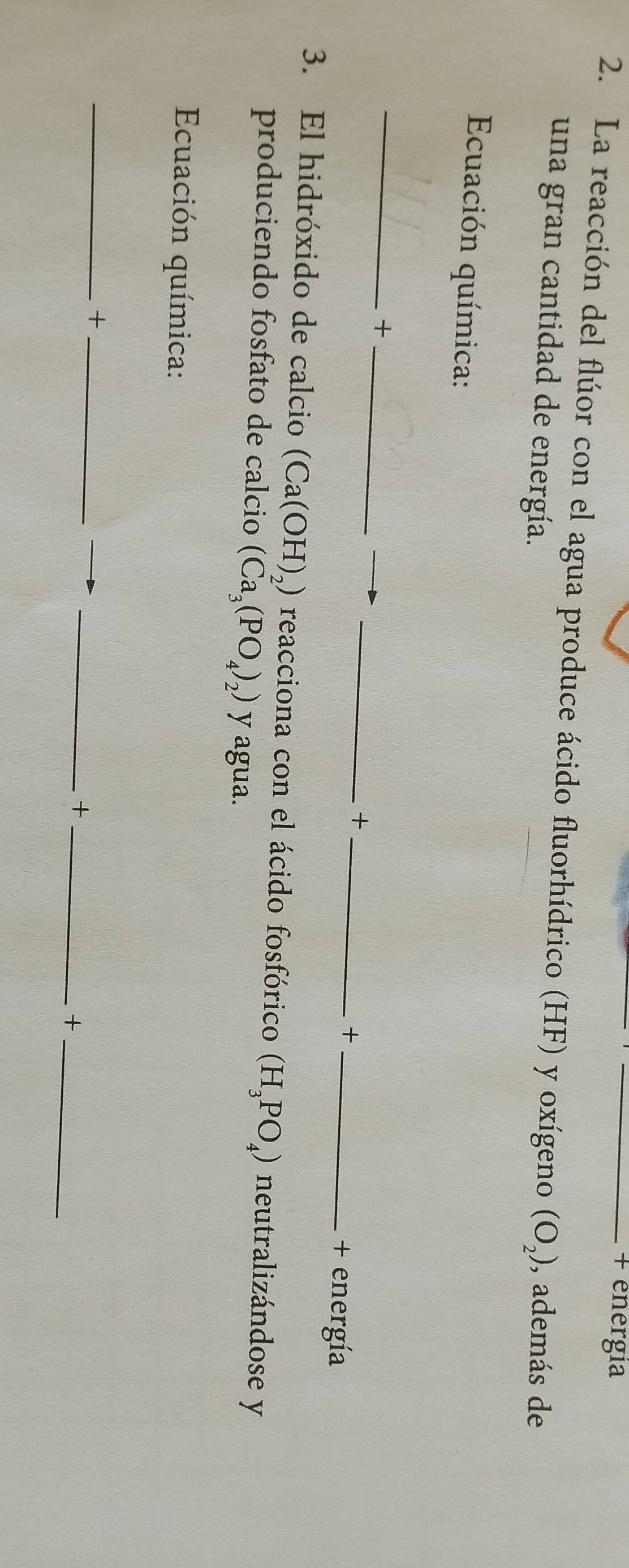 + energia 
2. La reacción del flúor con el agua produce ácido fluorhídrico (HF) y oxígeno (O_2) , además de 
una gran cantidad de energía. 
Ecuación química: 
_ 
_+ 
__+ 
_+ 
+ energía 
3. El hidróxido de calcio (Ca(OH)_2) reacciona con el ácido fosfórico (H_3PO_4) neutralizándose y 
produciendo fosfato de calcio (Ca_3(PO_4)_2) y agua. 
Ecuación química: 
_ 
__+ 
_+ 
_+