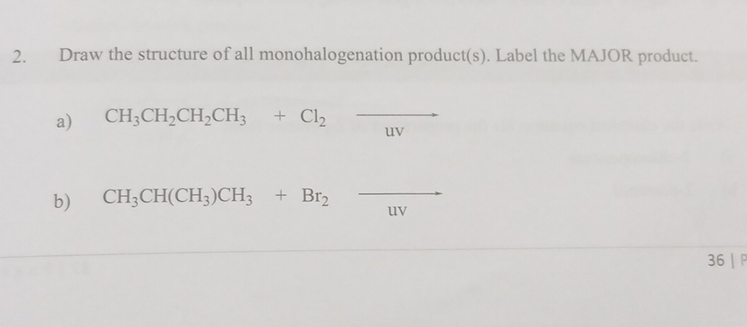 Draw the structure of all monohalogenation product(s). Label the MAJOR product. 
a) CH_3CH_2CH_2CH_3+Cl_2 frac  
uy 
b) CH_3CH(CH_3)CH_3+Br_2_ 
uy 
36 | P