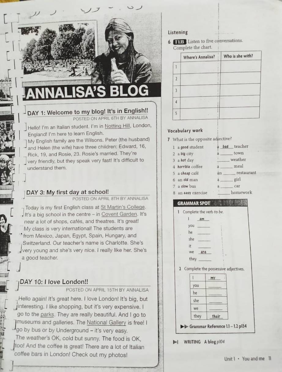 Listening
6  Listen to five conversations.
the chart.
ANNALISA'S BL C 
DAY 1: Welcome to my blog! It's in English!! 
POSTED ON APRIL 6TH BY ANNALISA
Hello! I'm an Italian student. I'm in Notting Hill, London,
England! I'm here to learn English. Vocabulary work
My English family are the Wilsons. Peter (the husband) 7 What is the opposite adjective?
and Helen (the wife) have three children: Edward, 16, 1 a good student _teacher
Rick, 19, and Rosie, 23. Rosie's married. They're 2 a blg city
_town
very friendly, but they speak very fast! It's difficult to 3 a hot day _weather
understand them. 4 horrible coffee a _meal
5 a cheap café àn_ restaurant
6 an old man a _girl
7 a slow bus a _car
DAY 3: My first day at school! 8 an easy exercise _homework
POSTED ON APRIL 8TH BY ANNALISA
GRAMMAR SPOT 
Today is my first English class at St Martin's College.
It's a big school in the centre - in Covent Garden. It's 1 Complete the verb to be.
near a lot of shops, cafés, and theatres. It's great!
1 am
My class is very international! The students are you_
he_
from Mexico, Japan, Egypt, Spain, Hungary, and she_
Switzerland. Our teacher's name is Charlotte. She's
it_
very young and she's very nice. I really like her. She's
we _are
a good teacher. they_
2 Complete the possessive adjectives.
DAY 10: I love London!!
POSTED ON APRIL 15TH BY ANNALISA
Hello again! It's great here. I love London! It's big, but
interesting. I like shopping, but it's very expensive. I
go to the parks. They are really beautiful. And I go to 
museums and galleries. The National Gallery is free! I
Grammar Reference 1.1 - 1.2 p134
go by bus or by Underground - it's very easy.
The weather's OK, cold but sunny. The food is OK,
 WRITING A blog p104
too! And the coffee is great! There are a lot of Italian
coffee bars in London! Check out my photos!
Unit 1· You and me 11