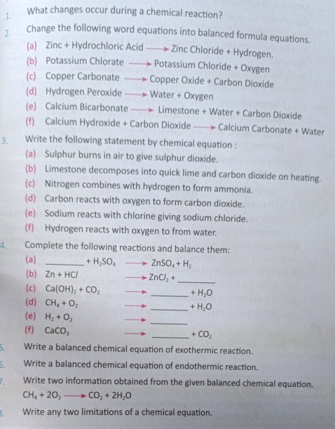 ₹What changes occur during a chemical reaction? 
2. Change the following word equations into balanced formula equations. 
(a) Zinc + Hydrochloric Acid Zinc Chloride + Hydrogen. 
(b) Potassium Chlorate Potassium Chloride + Oxygen 
(c) Copper Carbonate . Copper Oxide + Carbon Dioxide 
(d) Hydrogen Peroxide Water + Oxygen 
(e) Calcium Bicarbonate Limestone + Water + Carbon Dioxide 
(f) Calcium Hydroxide + Carbon Dioxide Calcium Carbonate + Water 
3. Write the following statement by chemical equation : 
(a) Sulphur burns in air to give sulphur dioxide. 
(b) Limestone decomposes into quick lime and carbon dioxide on heating. 
(c) Nitrogen combines with hydrogen to form ammonia. 
(d) Carbon reacts with oxygen to form carbon dioxide. 
(e) Sodium reacts with chlorine giving sodium chloride. 
(f) Hydrogen reacts with oxygen to from water. 
4. Complete the following reactions and balance them: 
(a) _ +H_2SO_4 ZnSO_4+H_2
(b) Zn+HCl ZnCl_2+ _ 
(c) Ca(OH)_2+CO_2
_ +H_2O
(d) CH_4+O_2 _  +H_2O
(e) H_2+O_2
(f) CaCO_3
_ 
_ +CO_2
5. Write a balanced chemical equation of exothermic reaction. 
5. Write a balanced chemical equation of endothermic reaction. 
Write two information obtained from the given balanced chemical equation.
CH_4+2O_2to CO_2+2H_2O
Write any two limitations of a chemical equation.