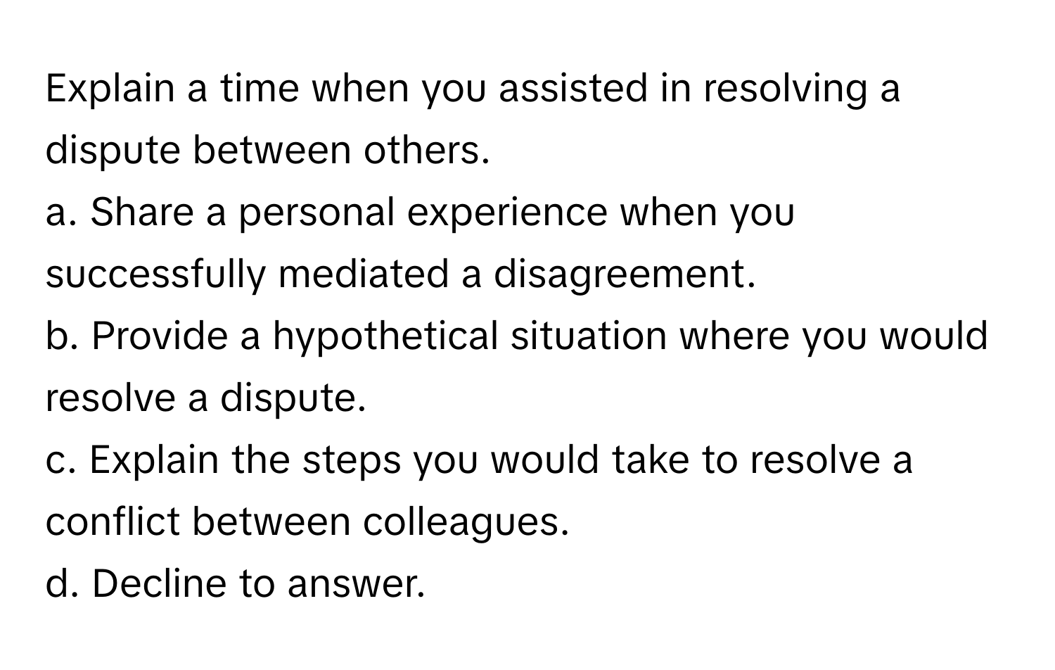 Explain a time when you assisted in resolving a dispute between others.

a. Share a personal experience when you successfully mediated a disagreement.
b. Provide a hypothetical situation where you would resolve a dispute.
c. Explain the steps you would take to resolve a conflict between colleagues.
d. Decline to answer.