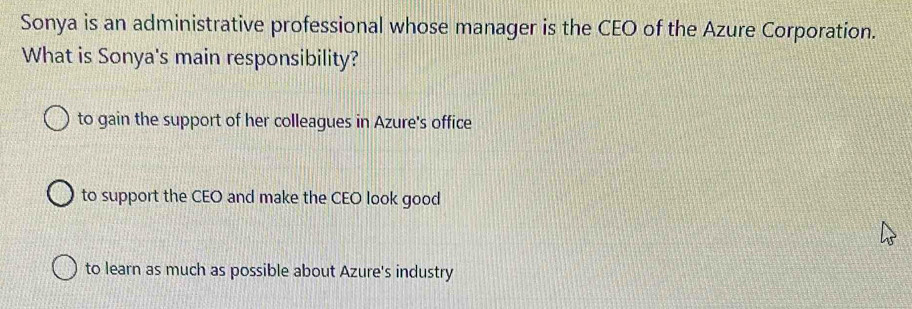 Sonya is an administrative professional whose manager is the CEO of the Azure Corporation.
What is Sonya's main responsibility?
to gain the support of her colleagues in Azure's office
to support the CEO and make the CEO look good
to learn as much as possible about Azure's industry