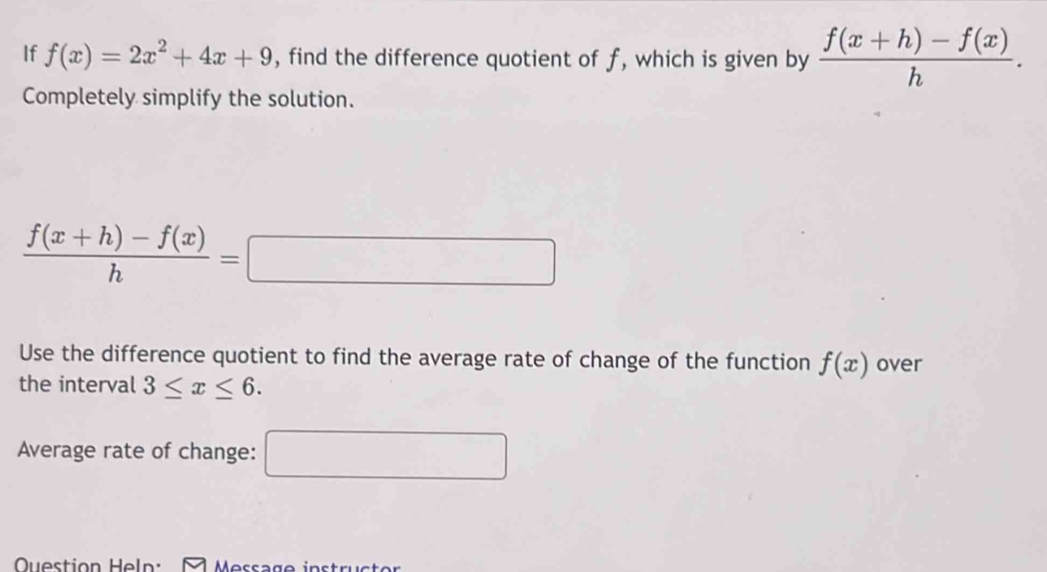 If f(x)=2x^2+4x+9 , find the difference quotient of f, which is given by  (f(x+h)-f(x))/h . 
Completely simplify the solution.
 (f(x+h)-f(x))/h =□
Use the difference quotient to find the average rate of change of the function f(x) over 
the interval 3≤ x≤ 6. 
Average rate of change: □ 
Question Heln: Message in s tr