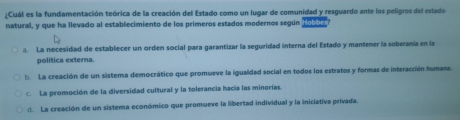 ¿Cuál es la fundamentación teórica de la creación del Estado como un lugar de comunidad y resguardo ante los peligros del estado
natural, y que ha llevado al establecimiento de los primeros estados modernos según Hobbes?
a. La necesidad de establecer un orden social para garantizar la seguridad interna del Estado y mantener la soberanía en la
política externa.
b. La creación de un sistema democrático que promueve la igualdad social en todos los estratos y formas de interacción humana.
c. La promoción de la diversidad cultural y la tolerancia hacia las minorías.
d. La creación de un sistema económico que promueve la libertad individual y la iniciativa privada.