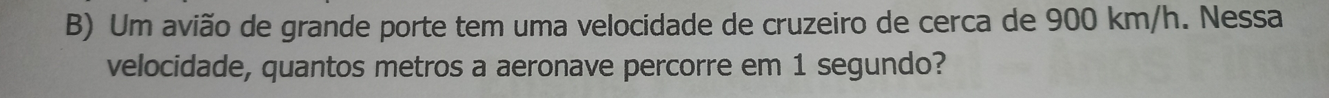 Um avião de grande porte tem uma velocidade de cruzeiro de cerca de 900 km/h. Nessa 
velocidade, quantos metros a aeronave percorre em 1 segundo?