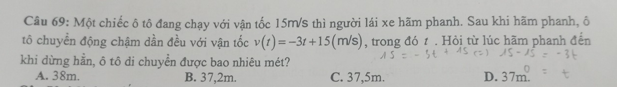 Một chiếc ô tô đang chạy với vận tốc 15m/s thì người lái xe hãm phanh. Sau khi hãm phanh, ô
tô chuyển động chậm dần đều với vận tốc v(t)=-3t+15(m/s) , trong đó t. Hỏi từ lúc hãm phanh đến
khi dừng hằn, ô tô di chuyển được bao nhiêu mét?
A. 38m. B. 37,2m. C. 37,5m. D. 37m