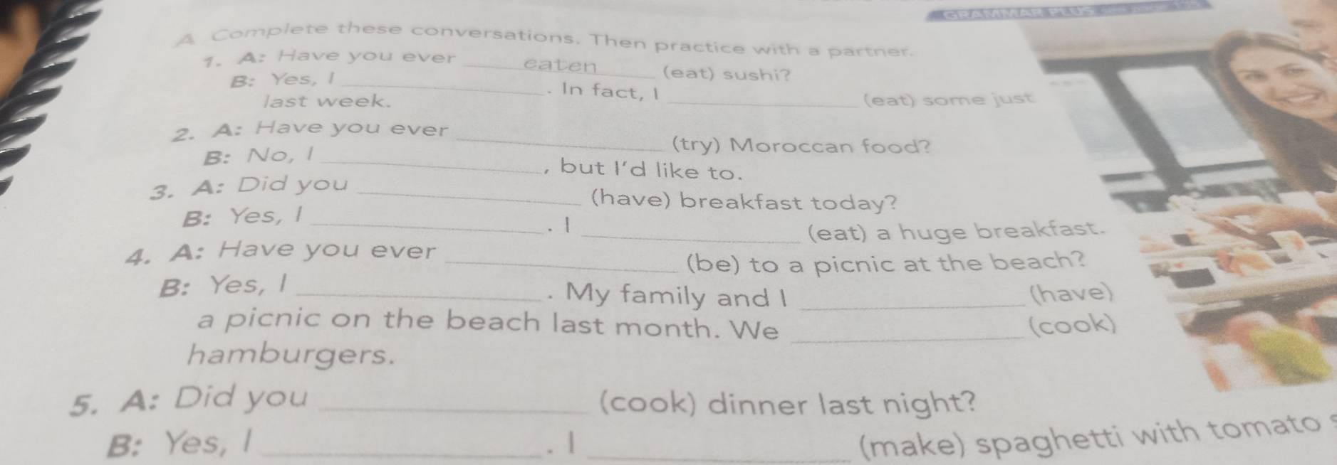 A Complete these conversations. Then practice with a partner. 
1. A: Have you ever _eaten_ (eat) sushi? 
B: Yes, I_ 
. In fact, I 
last week. _(eat) some just 
2. A: Have you ever_ 
B: No, I_ 
(try) Moroccan food? 
, but I'd like to. 
3. A: Did you_ 
(have) breakfast today? 
B: Yes, I_ 
. | 
4. A: Have you ever __(eat) a huge breakfast. 
(be) to a picnic at the beach? 
B: Yes, I_ 
. My family and I _(have) 
a picnic on the beach last month. We _(cook) 
hamburgers. 
5. A: Did you _(cook) dinner last night? 
B: Yes, I _. | _(make) spaghetti with tomato