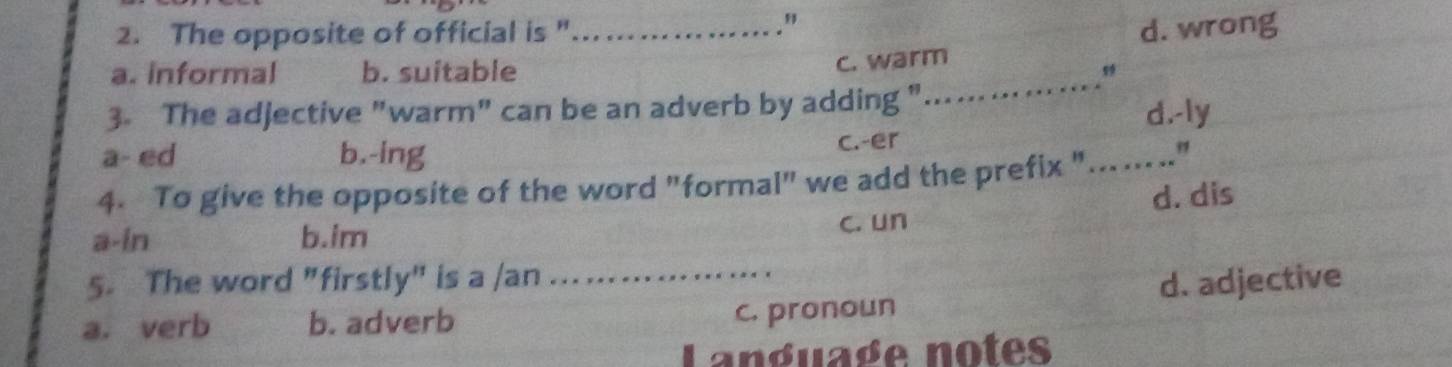 The opposite of official is "... ...

d. wrong
_
a. informal b. suitable
c. warm
3. The adjective "warm" can be an adverb by adding " . .
d.-ly
a- ed b.-ing c.-er
4. To give the opposite of the word "formal" we add the prefix "_
"
a-in b.im c. un d. dis
5. The word "firstly" is a /an
a. verb b. adverb _c. pronoun d. adjective
Language notes