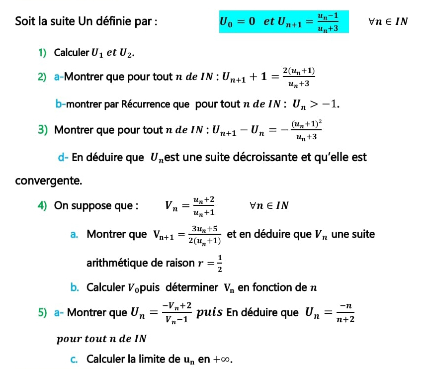 Soit la suite Un définie par : U_0=0 et U_n+1=frac u_n-1u_n+3 forall n∈ IN
1) Calculer U_1 et U_2. 
2) a-Montrer que pour tout n de IN : U_n+1+1=frac 2(u_n+1)u_n+3
b-montrer par Récurrence que pour tout n de IN : U_n>-1. 
3) Montrer que pour tout n de IN : U_n+1-U_n=-frac (u_n+1)^2u_n+3
d- En déduire que U_n est une suite décroissante et qu'elle est 
convergente. 
4) On suppose que : V_n=frac u_n+2u_n+1 forall n∈ IN
a. Montrer que V_n+1=frac 3u_n+52(u_n+1) et en déduire que V_n une suite 
arithmétique de raison r= 1/2 
b. Calculer V_0 puis déterminer V_n en fonction de n
5) a- Montrer que U_n=frac -V_n+2V_n-1 puis En déduire que U_n= (-n)/n+2 
pour tout n de IN 
c. Calculer la limite de u_n en +alpha D.