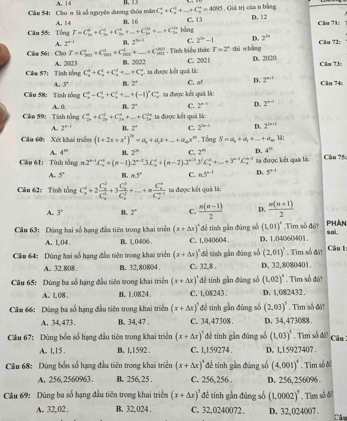 A. 14 B. 13
Câu 54: Cho n là số nguyên dương thỏa mãn C_n^(1+C_n^2+...+C_n^n=4095. Giá trị của n bằng
A. 14 B. 16 C. 13
D. 12
Câu 71: 7
Câu 55: Tổng T=C_(2n)^0+C_(2n)^2+C_(2n)^4+...+C_(2n)^(2k)+...+C_(2n)^(2n) bằng
D. 2^2n)
B. 2^(2n-1)
C. 2^(2n)-1
A. 2^(n-1) Câu 72:
Câu 56: Cho T=C_(2022)^1+C_(2022)^3+C_(2022)^5+.....+C_(2022)^(2021). Tính biểu thức T=2^n thì n bǎng
A. 2023 B. 2022 C. 2021 D. 2020 Câu 73:
Câu 57: Tính tổng C_n^(0+C_n^1+C_n^2+...+C_n^n. ta được kết quả là:
D. 2^n+1)
A. 3^n B. 2^n C. n! Câu 74:
Câu 58: Tính tổng C_n^(0-C_n^1+C_n^2+...+(-1)^n)C_n^(n ta được kết quả là:
A. 0. B. 2^n) C. 2^(n-1)
D. 2^(n+1)
Câu 59: Tính tổng C_(2n)^0+C_(2n)^2+C_(2n)^4+...+C_(2n)^(2n) ta được kết quả là:
A. 2^(n-1) B. 2^n C. 2^(2n-1) D. 2^(2n+1)
Câu 60: Xét khai triểm (1+2x+x^2)^20=a_0+a_1x+...+a_40x^(40). Tổng S=a_0+a_1+...+a_40 là:
A. 4^(40) B. 2^(20) C. 2^(40)
D. 4^(10)
Câu 61: Tính tổng n.2^(n-1).C_n^(0+(n-1).2^n-2).3.C_n^(1+(n-2).2^n-3).3^2.C_n^(2+...+3^n-1).C_n^((n-1) ta được kết quả là:  Câu 75:
A. 5^n) B. n.5^n C. n.5^(n-1)
D. 5^(n-1)
Câu 62: Tính tổng C_n^(1+2frac (C_n)^2)(C_n)^1+3frac (C_n)^3(C_n)^2+....+nfrac (C_n)^n(C_n)^(n-1) ta được kết quả là:
A. 3^n B. 2^n C.  (n(n-1))/2 
D.  (n(n+1))/2 
Câu 63: Dùng hai số hạng đầu tiên trong khai triển (x+△ x)^4 đề tính gần đúng số (1,01)^4.Tìm số đó? PHÀn
sai.
A. 1,04 . B. 1,0406 . C. 1,040604 . D. 1.04060401.
Câu 64: Dùng hai số hạng đầu tiên trong khai triển (x+△ x)^5 đề tính gần đúng số (2,01)^5. Tìm số đó?  Câu 1:
A. 32.808. B. 32,80804 . C. 32,8 . D. 32,8080401.
Câu 65: Dùng ba số hạng đầu tiên trong khai triển (x+△ x)^4 để tính gần đúng số (1,02)^4. Tìm số đó?
A. 1, 08 . B. 1.0824. C. 1,08243 . D. 1,082432.
Câu 66: Dùng ba số hạng đầu tiên trong khai triển (x+△ x)^5 để tính gần đúng số (2,03)^5. Tìm số đó?
A. 34,473 . B. 34, 47 . C. 34,47308 . D. 34,473088 .
Câu 67: Dùng bốn số hạng đầu tiên trong khai triển (x+△ x)^5 đề tính gần đúng số (1,03)^5. Tìm số đó?  Câu 
A. l,15. B. l,1592 . C. 1,159274 . D. 1,15927407 .
Câu 68: Dùng bốn số hạng đầu tiên trong khai triền (x+△ x)^4 đề tính gần đúng số (4,001)^4. Tìm số đố!
A. 256,2560963. B. 256,25 . C. 256,256 . D. 256,256096 .
Câu 69: Dùng ba số hạng đầu tiên trong khai triển (x+△ x)^5 để tính gần đúng số (1,0002)^5. Tìm số đói
A. 32,02 . B. 32,024 . C. 32,0240072 . D. 32,024007 .
Câu