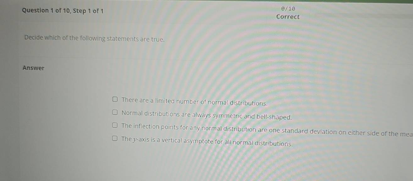 0/10
Question 1 of 10, Step 1 of 1 Correct
Decide which of the following statements are true.
Answer
There are a limited number of normal distributions.
Normal distributions are always symmetric and bell-shaped.
The inflection points for any normal distribution are one standard deviation on either side of the mea
The y-axis is a vertical asymptote for all normal distributions.