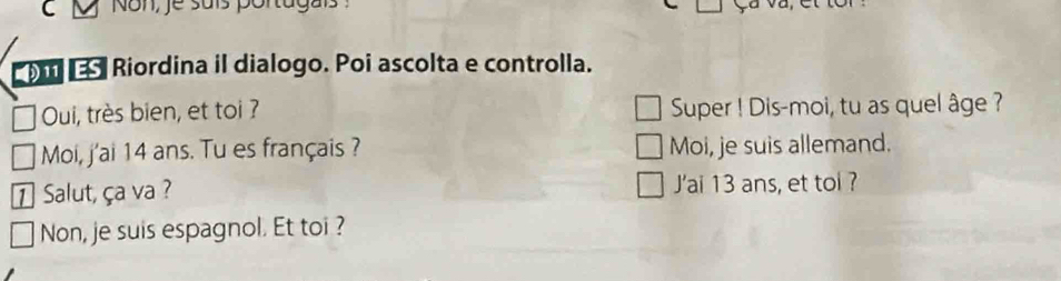 Non, je suís portugais 
Riordina il dialogo. Poi ascolta e controlla. 
Oui, très bien, et toi ? Super ! Dis-moi, tu as quel âge ? 
Moi, j'ai 14 ans. Tu es français ? Moi, je suis allemand. 
1 Salut, ça va ? J'ai 13 ans, et toi ? 
Non, je suis espagnol. Et toi ?