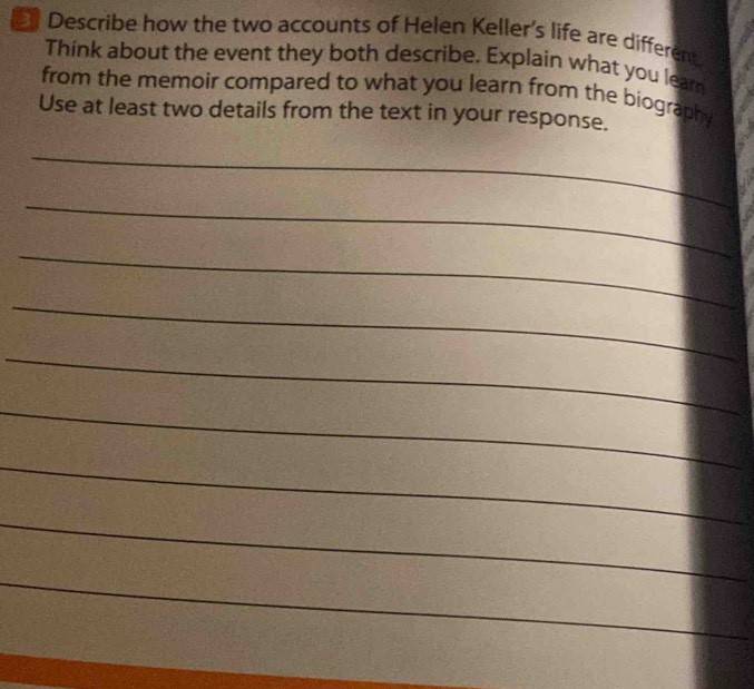 Describe how the two accounts of Helen Keller's life are different 
Think about the event they both describe. Explain what you leam 
from the memoir compared to what you learn from the biography 
Use at least two details from the text in your response. 
_ 
_ 
_ 
_ 
_ 
_ 
_ 
_ 
_