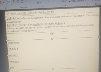 = Styles * Shape Effects
Paragraph 5 Drawing Editing
An Inspector Calls - Age and Gender Divide
Definition: Difference between the older generation and younger generation. The society
was patriarchy.
Priestley’s overall message/Big Idea/Thesis Statement:
Priestly highlights the age and gender divide in An inspector calls through the patriarchal
household as the Birling live in.
Beginning:

Middle 1
Middle 2
Middle 3
End