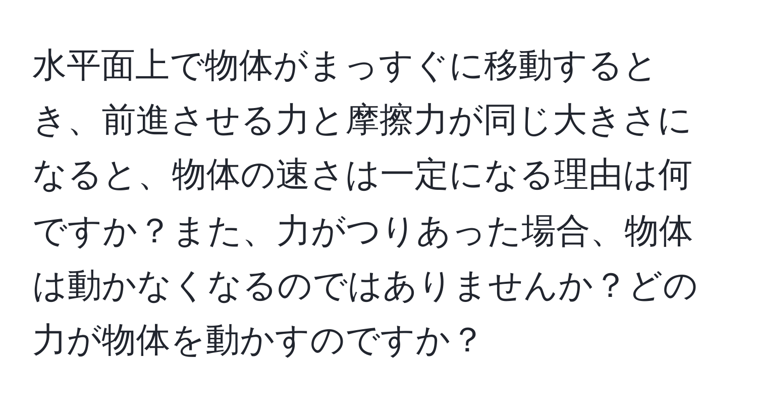 水平面上で物体がまっすぐに移動するとき、前進させる力と摩擦力が同じ大きさになると、物体の速さは一定になる理由は何ですか？また、力がつりあった場合、物体は動かなくなるのではありませんか？どの力が物体を動かすのですか？