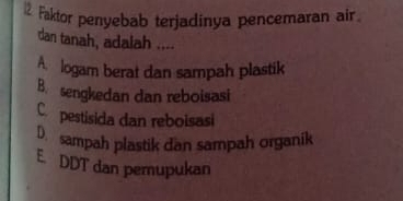 Faktor penyebab terjadinya pencemaran air.
dan tanah, adalah ....
A. logam berat dan sampah plastik
B. sengkedan dan reboisasi
C. pestisida dan reboisasi
D. sampah plastik dan sampah organik
E. DDT dan pemupukan