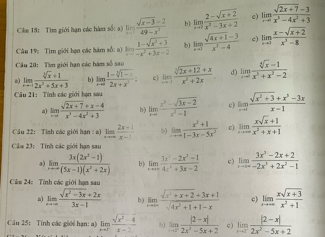 Tìm giới hạn các hàm số: a) limlimits _xto 7 (sqrt(x-3)-2)/49-x^2  b) limlimits _xto 2 (2-sqrt(x+2))/x^2-3x+2  c) limlimits _xto 1 (sqrt(2x+7)-3)/x^3-4x^2+3 
Câu 19: Tìm giới hạn các hàm số: a) limlimits _xto 1 (1-sqrt(x^2+3))/-x^2+3x-2  b) limlimits _xto 2 (sqrt(4x+1)-3)/x^2-4  c) limlimits _xto 2 (x-sqrt(x+2))/x^3-8 
Câu 20: Tìm giới hạn các hàm số sau
a) limlimits _xto -1 (sqrt[3](x)+1)/2x^3+5x+3  b) limlimits _xto 0 (1-sqrt[3](1-x))/2x+x^2 ; c) limlimits _xto -2 (sqrt[3](2x+12)+x)/x^2+2x , d) limlimits _xto 1 (sqrt[4](x)-1)/x^3+x^2-2 
Câu 21: Tính các giới hạn sau
a) limlimits _xto 1 (sqrt(2x+7)+x-4)/x^3-4x^2+3 
b) limlimits _xto 1 (x^3-sqrt(3x-2))/x^2-1  c) limlimits _xto 1 (sqrt(x^2+3)+x^3-3x)/x-1 
Câu 22: Tính các giới hạn : a) limlimits _xto +∈fty  (2x+1)/x-1  b) limlimits _xto -∈fty  (x^2+1)/1-3x-5x^2  c) limlimits _xto +∈fty  (xsqrt(x)+1)/x^2+x+1 
Câu 23: Tính các giới hạn sau
a) limlimits _xto -∈fty  (3x(2x^2-1))/(5x-1)(x^2+2x)  b) limlimits _xto ± ∈fty  (3x^3-2x^2-1)/4x^4+3x-2  c) limlimits _xto ± ∈fty  (3x^3-2x+2)/-2x^3+2x^2-1 
Câu 24: Tính các giới hạn sau
a) limlimits _xto -∈fty  (sqrt(x^2-3x)+2x)/3x-1  limlimits _xto ± ∈fty  (sqrt(x^2+x+2)+3x+1)/sqrt(4x^2+1)+1-x  c) limlimits _xto +∈fty  (xsqrt(x+3))/x^2+1 
b)
Câu 25: Tính các giới hạn: a) limlimits _xto 2^- (sqrt(x^2-4))/x-2  b) limlimits _xto 2^+ (|2-x|)/2x^2-5x+2  c) limlimits _xto 2^- (|2-x|)/2x^2-5x+2 