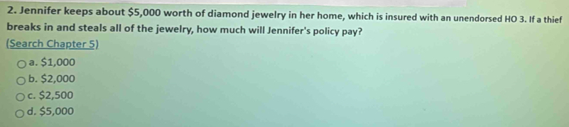 Jennifer keeps about $5,000 worth of diamond jewelry in her home, which is insured with an unendorsed HO 3. If a thief
breaks in and steals all of the jewelry, how much will Jennifer's policy pay?
(Search Chapter 5)
a. $1,000
b. $2,000
c. $2,500
d. $5,000