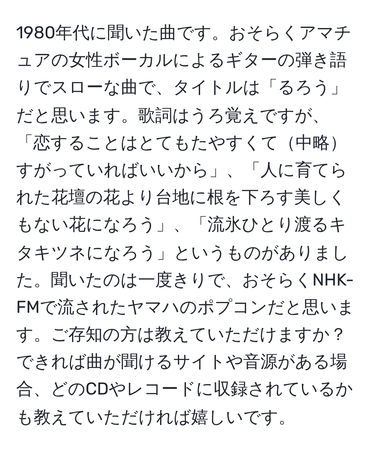 1980年代に聞いた曲です。おそらくアマチュアの女性ボーカルによるギターの弾き語りでスローな曲で、タイトルは「るろう」だと思います。歌詞はうろ覚えですが、「恋することはとてもたやすくて中略すがっていればいいから」、「人に育てられた花壇の花より台地に根を下ろす美しくもない花になろう」、「流氷ひとり渡るキタキツネになろう」というものがありました。聞いたのは一度きりで、おそらくNHK-FMで流されたヤマハのポプコンだと思います。ご存知の方は教えていただけますか？できれば曲が聞けるサイトや音源がある場合、どのCDやレコードに収録されているかも教えていただければ嬉しいです。