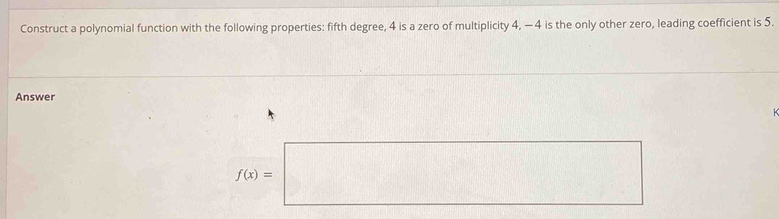 Construct a polynomial function with the following properties: fifth degree, 4 is a zero of multiplicity 4, - 4 is the only other zero, leading coefficient is 5. 
Answer
f(x)=□