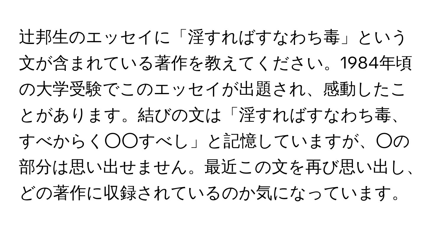 辻邦生のエッセイに「淫すればすなわち毒」という文が含まれている著作を教えてください。1984年頃の大学受験でこのエッセイが出題され、感動したことがあります。結びの文は「淫すればすなわち毒、すべからく○○すべし」と記憶していますが、○の部分は思い出せません。最近この文を再び思い出し、どの著作に収録されているのか気になっています。