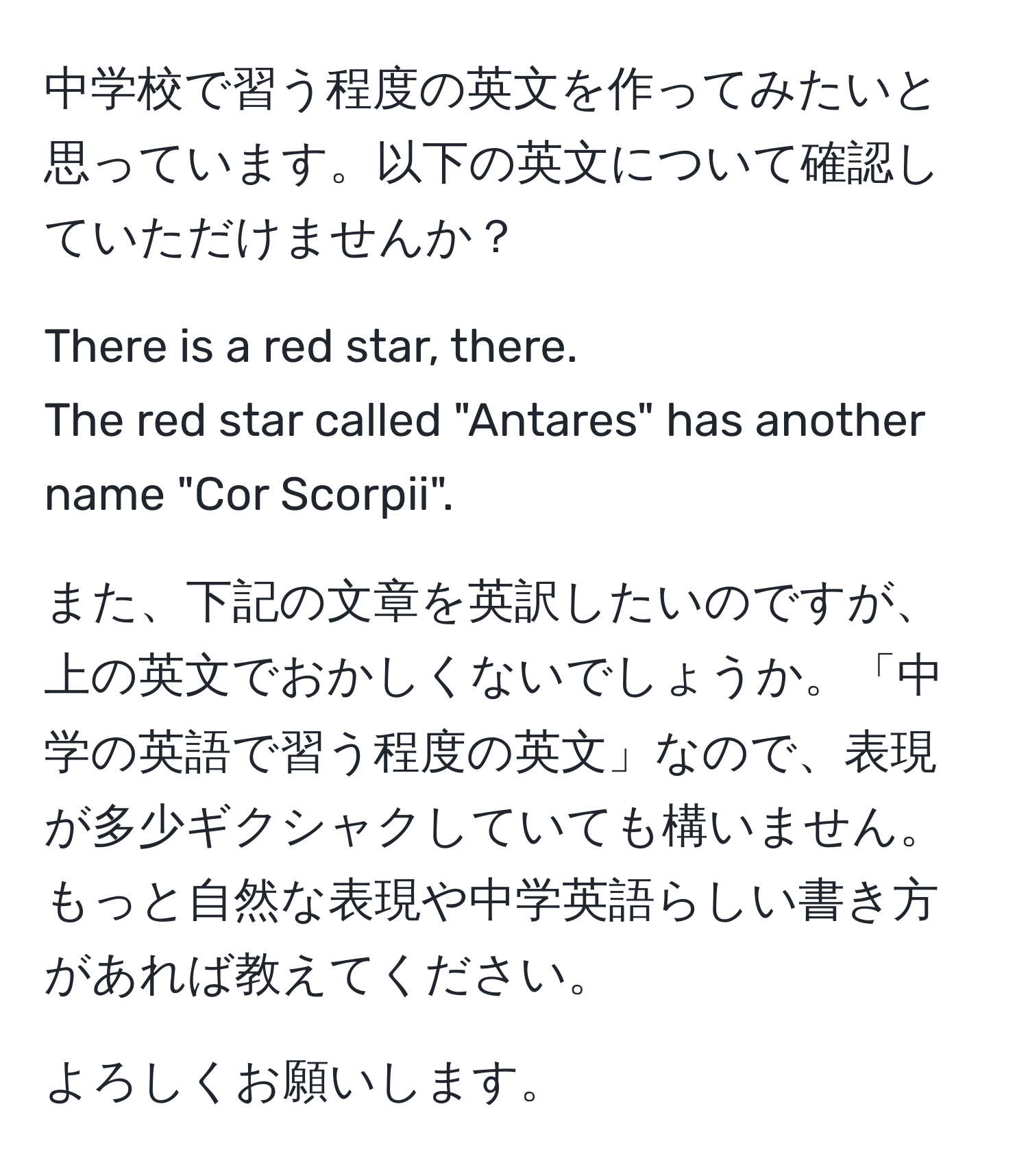 中学校で習う程度の英文を作ってみたいと思っています。以下の英文について確認していただけませんか？

There is a red star, there.  
The red star called "Antares" has another name "Cor Scorpii".

また、下記の文章を英訳したいのですが、上の英文でおかしくないでしょうか。「中学の英語で習う程度の英文」なので、表現が多少ギクシャクしていても構いません。もっと自然な表現や中学英語らしい書き方があれば教えてください。

よろしくお願いします。