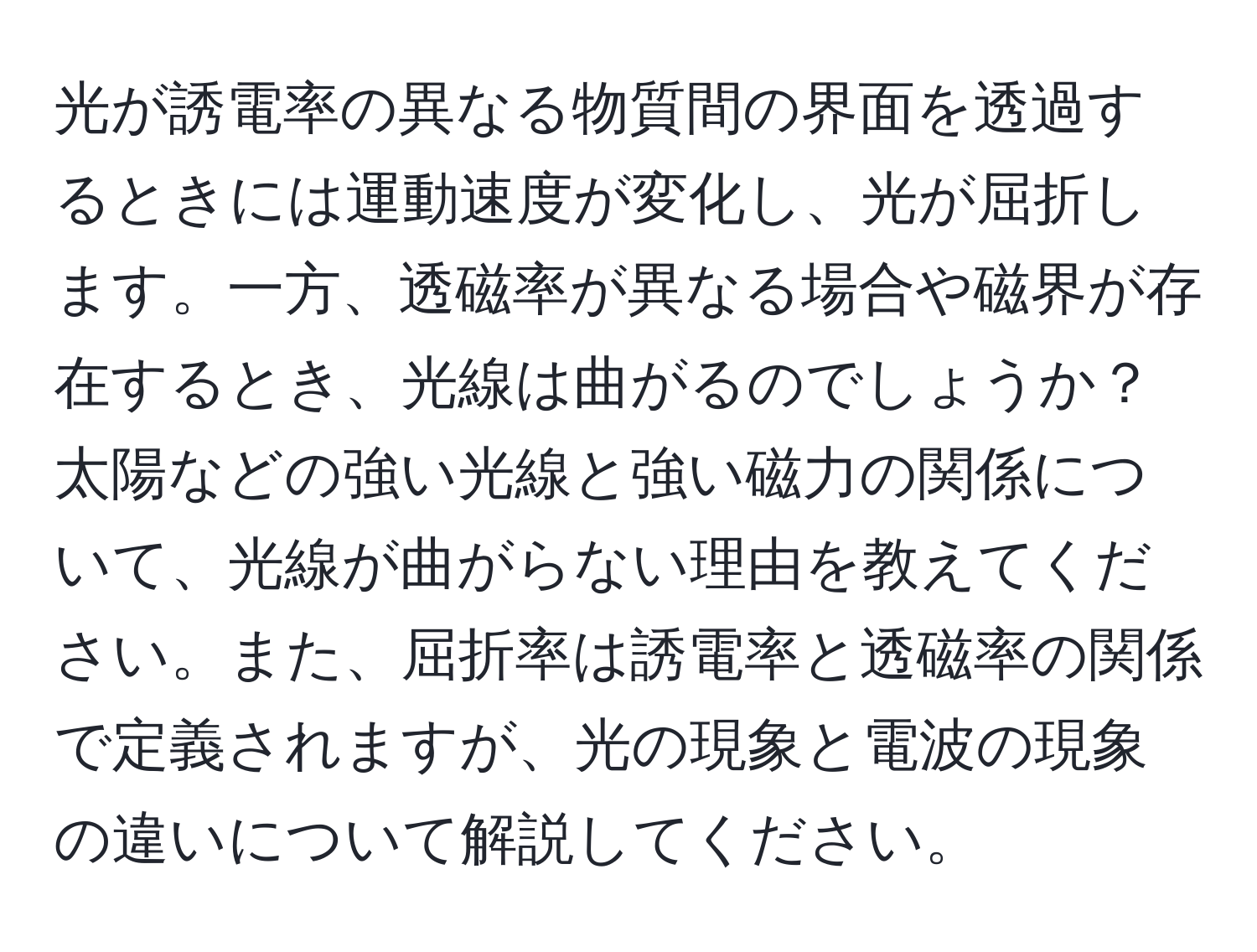 光が誘電率の異なる物質間の界面を透過するときには運動速度が変化し、光が屈折します。一方、透磁率が異なる場合や磁界が存在するとき、光線は曲がるのでしょうか？太陽などの強い光線と強い磁力の関係について、光線が曲がらない理由を教えてください。また、屈折率は誘電率と透磁率の関係で定義されますが、光の現象と電波の現象の違いについて解説してください。