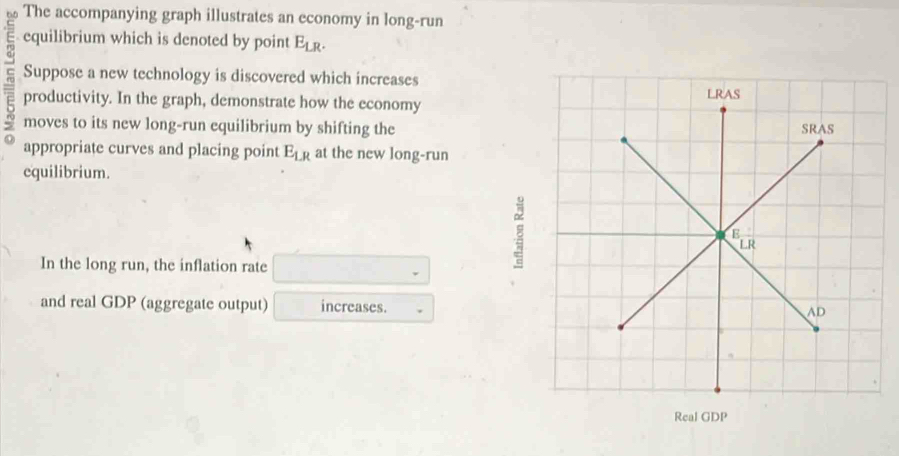 The accompanying graph illustrates an economy in long-run
equilibrium which is denoted by point E_LR.
c productivity. In the graph, demonstrate how the economy
Suppose a new technology is discovered which increases
moves to its new long-run equilibrium by shifting the
appropriate curves and placing point E_LR at the new long-run
equilibrium.
In the long run, the inflation rate
8
and real GDP (aggregate output) increases.
Real GDP