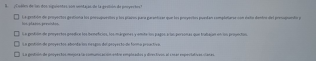 ¿Cuáles de las dos siguientes son ventajas de la gestión de proyectos?
La gestión de proyectos gestiona los presupuestos y los plazos para garantizar que los proyectos puedan completarse con éxito dentro del presupuesto y
los plazos previstos.
La gestión de proyectos predice los beneficios, los márgenes y emite los pagos a las personas que trabajan en los proyectos.
La gestión de proyectos aborda los riesgos del proyecto de forma proactiva.
La gestión de proyectos mejora la comunicación entre empleados y directivos al crear expectativas claras.