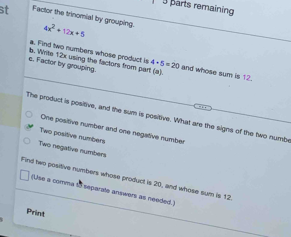 parts remaining 
st Factor the trinomial by grouping.
4x^2+12x+5
a. Find two numbers whose product is 4· 5=20 and whose sum is 12. 
b. Write 12x using the factors from part (a). 
c. Factor by grouping. 
The product is positive, and the sum is positive. What are the signs of the two numbe 
One positive number and one negative number 
Two positive numbers 
Two negative numbers 
Find two positive numbers whose product is 20, and whose sum is 12
(Use a comma to separate answers as needed.) 
Print 
S