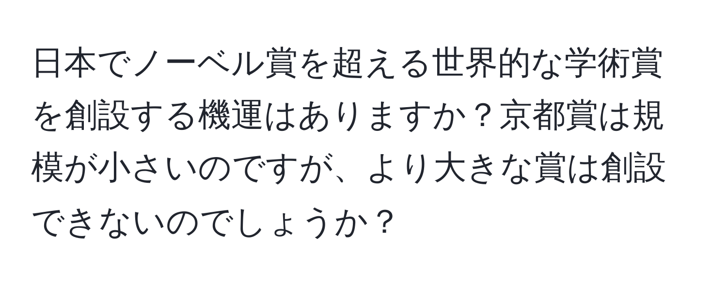 日本でノーベル賞を超える世界的な学術賞を創設する機運はありますか？京都賞は規模が小さいのですが、より大きな賞は創設できないのでしょうか？