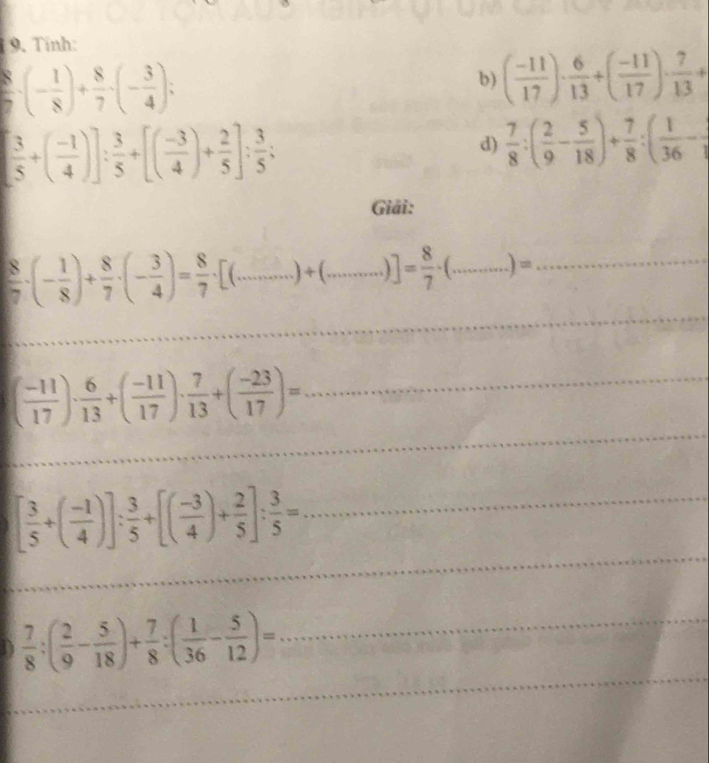 Tinh:
 8/7 · (- 1/8 )+ 8/7 · (- 3/4 ); 
b) ( (-11)/17 )·  6/13 +( (-11)/17 )·  7/13 +
[ 3/5 +( (-1)/4 )]: 3/5 +[( (-3)/4 )+ 2/5 ]: 3/5 ; 
d)  7/8 :( 2/9 - 5/18 )+ 7/8 :( 1/36 -
Giải: 
_ 
__  8/7 · (- 1/8 )+ 8/7 · (- 3/4 )= 8/7 · [(...)+(...)]= 8/7 · (...)= _ 
_ 
_ 
_
( (-11)/17 )·  6/13 +( (-11)/17 )·  7/13 +( (-23)/17 )= _ 
_ 
_
[ 3/5 +( (-1)/4 )]: 3/5 +[( (-3)/4 )+ 2/5 ]: 3/5 = _ 
_ 
D  7/8 :( 2/9 - 5/18 )+ 7/8 :( 1/36 - 5/12 )= _ 
_