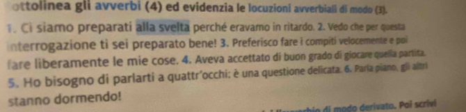 ottolinea gli avverbi (4) ed evidenzia le locuzioni avverbiali di modo (3). 
. Ci siamo preparati alla svelta perché eravamo in ritardo. 2. Vedo che per questa 
interrogazione ti sei preparato bene! 3. Preferisco fare i compiti velocemente e poi 
fare liberamente le mie cose. 4. Aveva accettato di buon grado di giocare quella partita. 
5. Ho bisogno di parlarti a quattr’occhi; è una questione delicata. 6. Paría piano, gli altri 
stanno dormendo! 
do di modo derivato. Poi scrivi