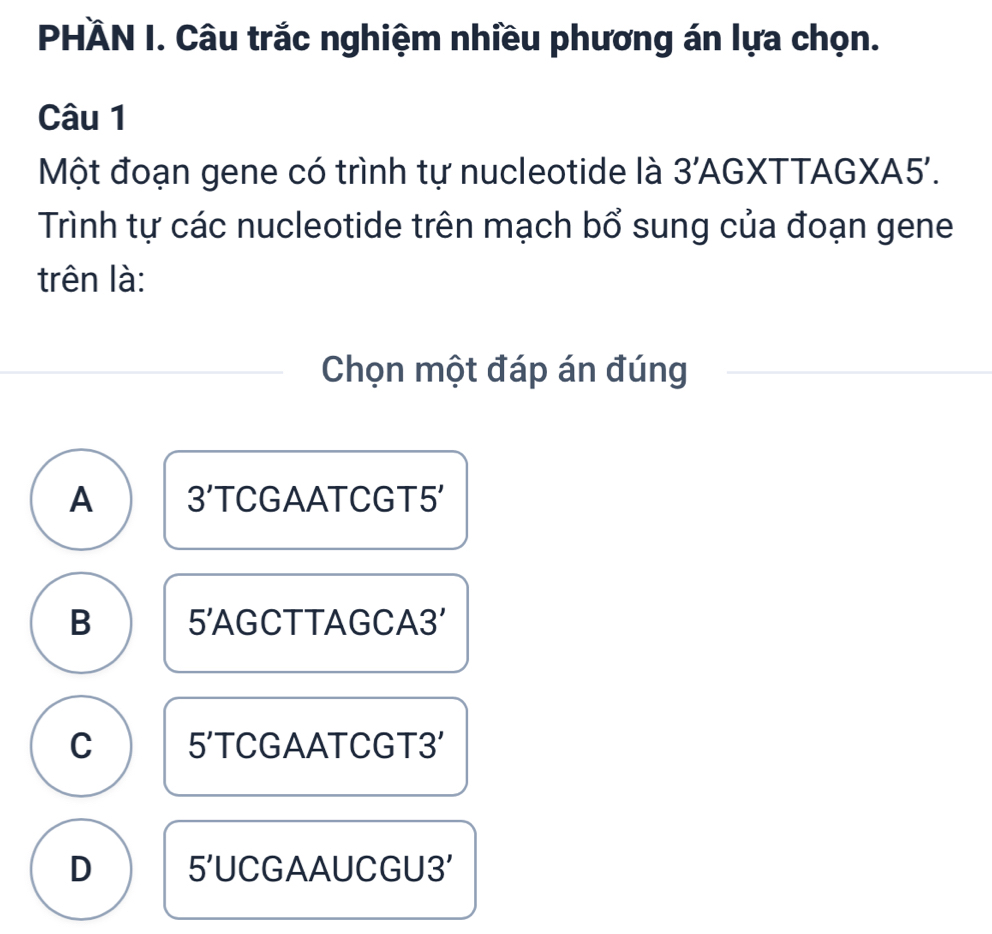 PHÀN I. Câu trắc nghiệm nhiều phương án lựa chọn.
Câu 1
Một đoạn gene có trình tự nucleotide là 3' AGXTTAGXA5'.
Trình tự các nucleotide trên mạch bổ sung của đoạn gene
trên là:
Chọn một đáp án đúng
A 3' TCGAATCGT5'
B 5 ' AGCTTAGCA3'
C 5' TCGAATCGT3'
D 5' UCGAAUCGU3'