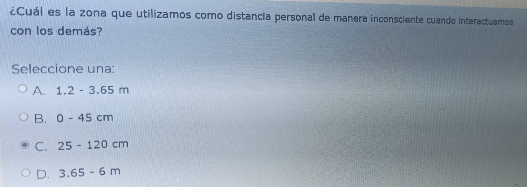 ¿Cuál es la zona que utilizamos como distancia personal de manera inconsciente cuando interactuamos
con los demás?
Seleccione una:
A. 1.2-3.65m
B. 0-45cm
C. 25-120cm
D. 3.65-6m