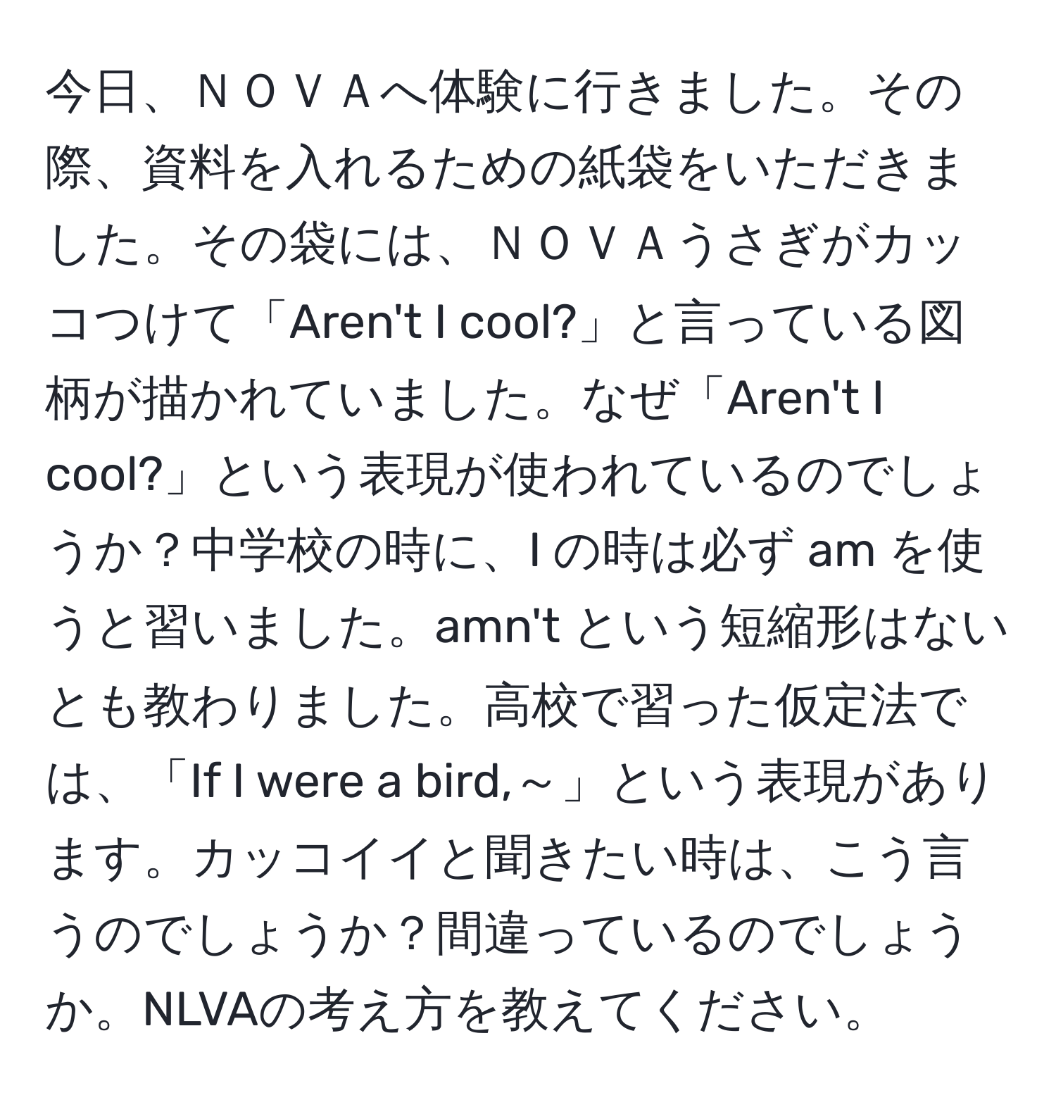 今日、ＮＯＶＡへ体験に行きました。その際、資料を入れるための紙袋をいただきました。その袋には、ＮＯＶＡうさぎがカッコつけて「Aren't I cool?」と言っている図柄が描かれていました。なぜ「Aren't I cool?」という表現が使われているのでしょうか？中学校の時に、I の時は必ず am を使うと習いました。amn't という短縮形はないとも教わりました。高校で習った仮定法では、「If I were a bird,～」という表現があります。カッコイイと聞きたい時は、こう言うのでしょうか？間違っているのでしょうか。NLVAの考え方を教えてください。