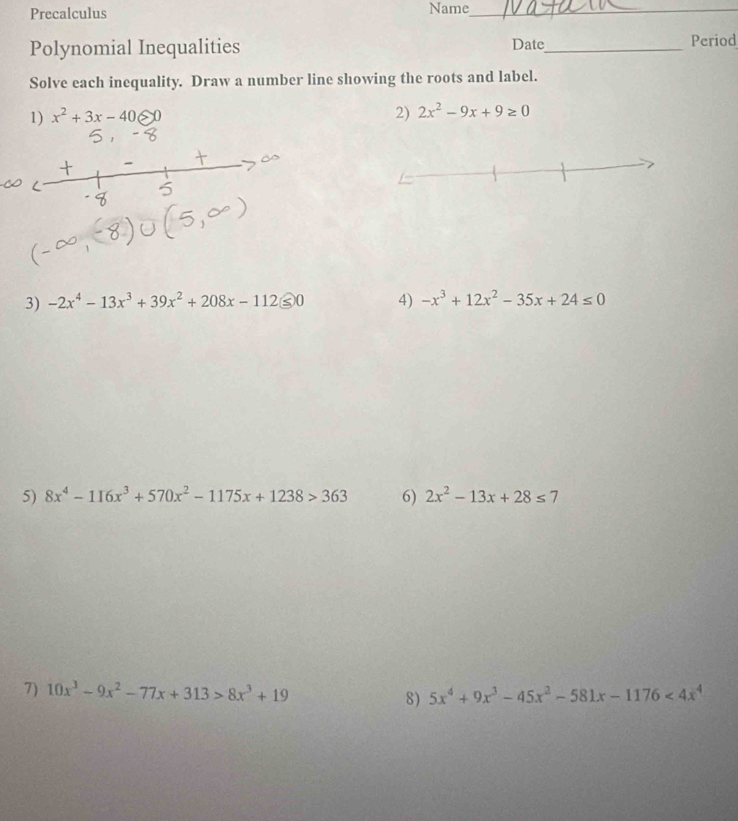 Precalculus Name_ 
Polynomial Inequalities Date_ Period 
Solve each inequality. Draw a number line showing the roots and label. 
1) x^2+3x-40≤slant 0 2) 2x^2-9x+9≥ 0
3) -2x^4-13x^3+39x^2+208x-112≤ 0 4) -x^3+12x^2-35x+24≤ 0
5) 8x^4-116x^3+570x^2-1175x+1238>363 6) 2x^2-13x+28≤ 7
7) 10x^3-9x^2-77x+313>8x^3+19 8) 5x^4+9x^3-45x^2-581x-1176<4x^4