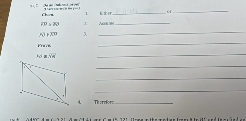 (10)7. Do an indirect proof 
(I have started it for you) 
Given: 1. Either_ or 
_
overline PM≌ overline NO 2. Assume_
overline PO H overline NM 3. 
_ 
Prove: 
_
overline PO≌ overline NM
_ 
_ 
_ 
_ 
4. Therefore,_ 
(10)8 △ ARCA=(-32)R=(94) and C=(512) Draw in the median from A to overline RC and then find an