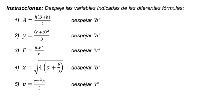 Instrucciones: Despeje las variables indicadas de las diferentes fórmulas: 
1) A= (h(B+b))/2  despejar “ b ” 
2) y=frac (a+b)^23 despejar “ a ” 
3) F= mv^2/r  despejar “ v ” 
4) x=sqrt(4(a+frac b)3) despejar “ b ” 
5) v= π r^2h/3  despejar “ r ”