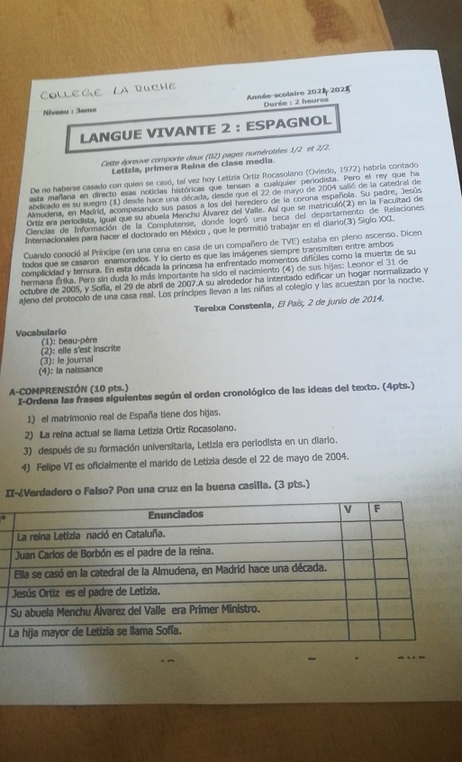 ColleGe La RucHe
Année-scolaire 202 202  Durée : 2 heures
Niveau : 3ame
LANGUE VIVANTE 2 : ESPAGNOL
Cette épreuve comporte deux (02) pages numérotées 1/2 et 2/2.
Letizia, primera Reina de clase media
De no haberse casado con quien se casó, tal vez hoy Letizia Ortiz Rocasolano (Oviedo, 1972) habría contado
esta mañana en directo esas noticias históricas que tensan a cualquier periodista. Pero el rey que ha
abdicado es su suegro (1) desde hace una década, desde que el 22 de mayo de 2004 salió de la catedral de
Almudena, en Madrid, acompasando sus pasos a los del heredero de la corona española. Su padre, Jesús
Ortiz era periodista, igual que su abuela Menchu Álvarez del Valle. Así que se matricuió(2) en la Facuitad de
Clencias de Información de la Complutense, donde logró una beca del departamento de Relaciones
Internacionales para hacer el doctorado en México , que le permitió trabajar en el diario(3) Siglo XXI.
Cuando conoció al Príncipe (en una cena en casa de un compañero de TVE) estaba en pieno ascenso. Dicen
todos que se casaron enamorados. Y lo cierto es que las imágenes siempre transmiten entre ambos
complicidad y ternura. En esta década la princesa ha enfrentado momentos difíciles como la muerte de su
hermana Erika. Pero sin duda lo más importante ha sido el nacimiento (4) de sus hijas: Leonor el 31 de
octubre de 2005, y Sofía, el 29 de abril de 2007.A su alrededor ha intentado edificar un hogar normalizado y
ajeno del protocolo de una casa real. Los príncipes llevan a las niñas al colegio y las acuestan por la noche.
Tereixa Constenla, El País, 2 de junio de 2014.
Vocabulario
(1): beau-père
(2): elle s'est inscrite
(3): le journal
(4): la naissance
A-COMPRENSIÓN (10 pts.)
I-Ordena las frases siguientes según el orden cronológico de las ideas del texto. (4pts.)
1) el matrimonio real de España tiene dos hijas.
2) La reina actual se llama Letizia Ortiz Rocasolano.
3) después de su formación universitaria, Letizia era periodista en un diario.
4) Felipe VI es oficialmente el marido de Letizia desde el 22 de mayo de 2004.
II-¿Verdadero o Falso? Pon una cruz en la buena casilla. (3 pts.)
_