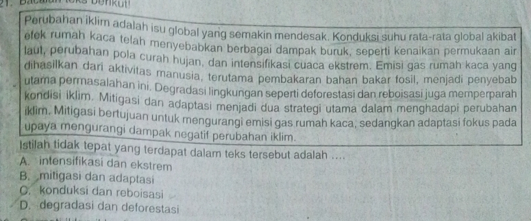 Perubahan iklim adalah isu global yang semakin mendesak. Konduksi suhu rata-rata global akibat
etek rumah kaca telah menyebabkan berbagai dampak buruk, seperti kenaikan permukaan ai
laul, perubahan pola curah hujan, dan intensifikasi cuaca ekstrem. Emisi gas rumah kaca yang
dihasilkan dari aktivitas manusia, terutama pembakaran bahan bakar fosil, menjadi penyebab
utama permasalahan ini. Degradasi lingkungan seperti deforestasi dan reboisasi juga memperparah
kondisi iklim. Mitigasi dan adaptasi menjadi dua strategi utama dalam menghadapi perubahan
iklim, Mitigasi bertujuan untuk mengurangi emisi gas rumah kaca, sedangkan adaptasi fokus pada
upaya mengurangi dampak negatif perubahan iklim.
Istilah tidak tepat yang terdapat dalam teks tersebut adalah ....
A. intensifikasi dan ekstrem
B. mitigasi dan adaptasi
C. konduksi dan reboisasi
D. degradasi dan deforestasi