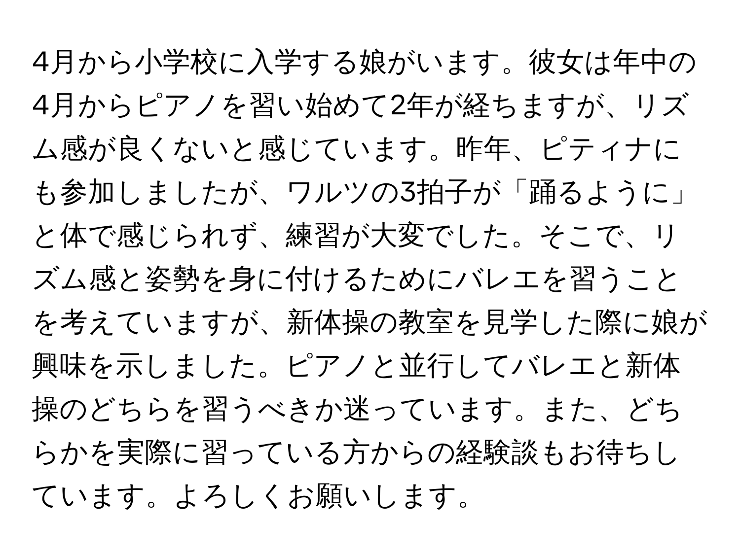 4月から小学校に入学する娘がいます。彼女は年中の4月からピアノを習い始めて2年が経ちますが、リズム感が良くないと感じています。昨年、ピティナにも参加しましたが、ワルツの3拍子が「踊るように」と体で感じられず、練習が大変でした。そこで、リズム感と姿勢を身に付けるためにバレエを習うことを考えていますが、新体操の教室を見学した際に娘が興味を示しました。ピアノと並行してバレエと新体操のどちらを習うべきか迷っています。また、どちらかを実際に習っている方からの経験談もお待ちしています。よろしくお願いします。